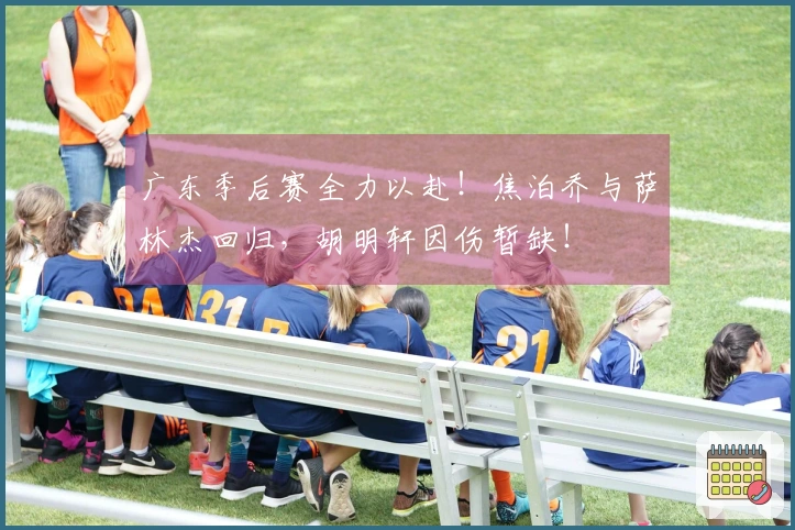广东季后赛全力以赴！焦泊乔与萨林杰回归，胡明轩因伤暂缺！