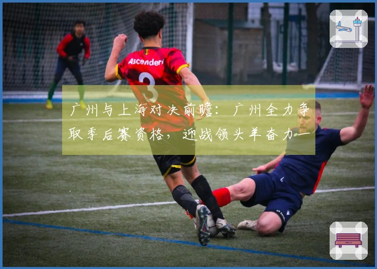 广州与上海对决前瞻：广州全力争取季后赛资格，迎战领头羊奋力一搏