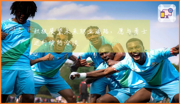 积极展望未来职业道路，愿与勇士进行续约洽谈