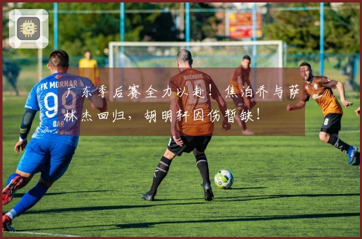 广东季后赛全力以赴！焦泊乔与萨林杰回归，胡明轩因伤暂缺！