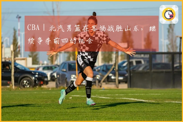 CBA｜北汽男篮在客场战胜山东，继续争夺前四的机会